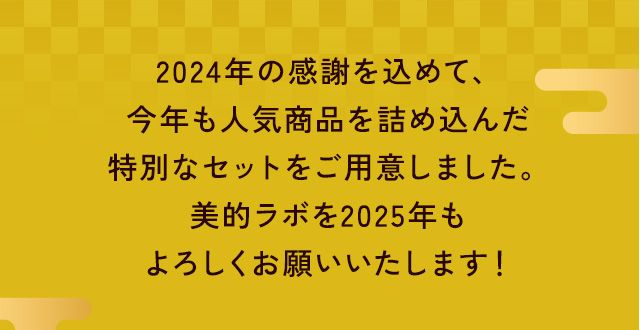 あけましておめでとうございます!2024年の感謝を込めて、
                    今年も人気商品を詰め込んだ
                    特別なセットをご用意しました。
                    美的ラボを2025年も
                    よろしくお願いいたします！